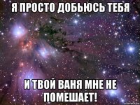 я просто добьюсь тебя и твой ваня мне не помешает!