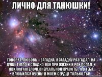 лично для танюшки! говорят, любовь – загадка. я загадку разгадал. на душе тепло и сладко, как при жизни в рай попал. и явился ангелочек нереальной красоты. я в тебя влюбился очень! в моём сердце только ты!