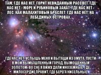 там, где нас нет, горит невиданный рассвет. где нас нет - море и рубиновый закат. где нас нет - лес, как малахитовый браслет. где нас нет, на лебединых островах. где нас нет, услышь меня и вытащи из омута. пусти в мой вымышленный город, вымощенный золотом. во сне я вижу дали иноземные. где милосердие правит, где берега кисельные.