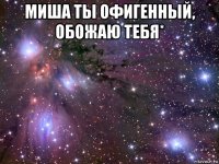 миша ты офигенный, обожаю тебя* 