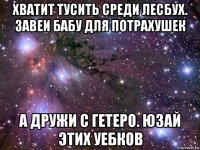 хватит тусить среди лесбух. завеи бабу для потрахушек а дружи с гетеро. юзай этих уебков