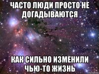 часто люди просто не догадываются как сильно изменили чью-то жизнь