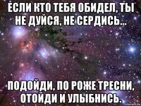 если кто тебя обидел, ты не дуйся, не сердись... подойди, по роже тресни, отойди и улыбнись.