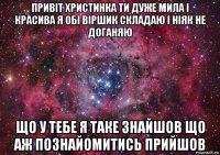 привіт христинка ти дуже мила і красива я обі віршик складаю і ніяк не доганяю що у тебе я таке знайшов що аж познайомитись прийшов