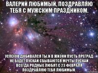 валерий любимый, поздравляю тебя с мужским праздником. успехов добивался ты.и в жизни пусть преград не будет.пускай сбываются мечты.пускай всегда родные любят.с 23 февраля поздравляю тебя любимый.