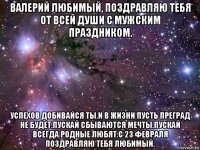 валерий любимый, поздравляю тебя от всей души с мужским праздником. успехов добивайся ты.и в жизни пусть преград не будет.пускай сбываются мечты.пускай всегда родные любят.с 23 февраля поздравляю тебя любимый.