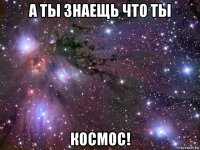 а ты знаещь что ты космос!