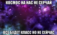 космос на нас не серчай все будет класс но не сейчас