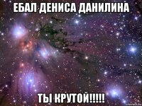 ебал дениса данилина ты крутой!!!!!