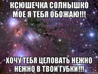 ксюшечка солнышко мое я тебя обожаю!!! хочу тебя целовать нежно нежно в твои губки!!!