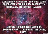 а знаешь кого я люблю? я люблю тех,при виде которых, сердце бьется сильнее, ты понимаешь, что человек тебе дорог ...просто я люблю тебя, хороший, любимый мой❤... скучаю по тебе, очень, и жду...