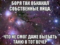 боря так обкакал собственные яйца, что не смог даже выебать таню в тот вечер