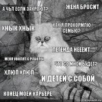 А ЧЬЛ ЕСЛИ ЗАКРОЮТ? ЧТО СО МНОЙ БУДЕТ? КАК Я ПРОКОРМЛЮ СЕМЬЮ? конец моей карьере меня уволят с работы жена бросит и детей с собой хнык хнык хлюп хлюп легенда неееит