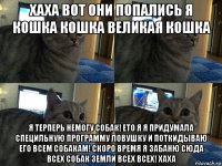 хаха вот они попались я кошка кошка великая кошка я терперь немогу собак! ето я я придумала специльную программу ловушку и поткидываю его всем собакам! скоро время я забаню сюда всех собак земли всех всех! хаха