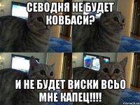 севодня не будет ковбаси? и не будет виски всьо мне капец!!!!