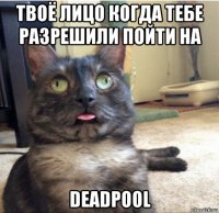 твоё лицо когда тебе разрешили пойти на deadpool