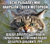 всю рыбалку мне накрыли своей моторкой щщща доберусь до вашей тарахтелки, без всяких лодок до берега добежите, ррр