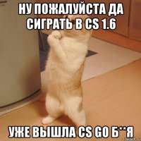 ну пожалуйста да сиграть в cs 1.6 уже вышла cs go б**я