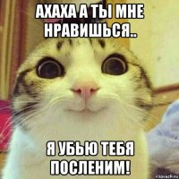 ахаха а ты мне нравишься.. я убью тебя посленим!