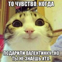 то чувство, когда подарили валентинку...но ты не знаешь хто.