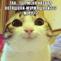 так... ты.. меня назвал котяшкой-мурмяшкой??? мурр?? 