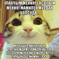 улакчым менин! сасыгым менин! мамилен муздак болсода... мен башка жакка карап турганымда,мээримдуу,жылуу коздорун менен жагымдуу тиктеп турушунду суйомун!!!♥♥♥