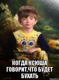  когда ксюша говорит,что будет бухать