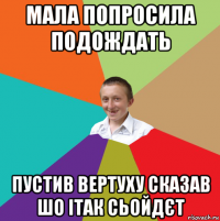 мала попросила подождать пустив вертуху сказав шо ітак сьойдєт