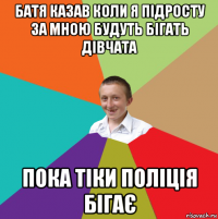 батя казав коли я підросту за мною будуть бігать дівчата пока тіки поліція бігає