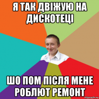 я так двіжую на дискотеці шо пом після мене роблют ремонт