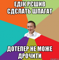 едік рєшив сдєлать шпагат дотепер не може дрочити