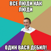 все люди как люди один вася дебил!