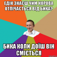 едік знаєш чим корова отлічається від бика? бика коли доїш він сміється