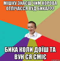 мішку знаєш чим корова отлічаєся вуд бика??? бика коли доїш та вун ся сміє