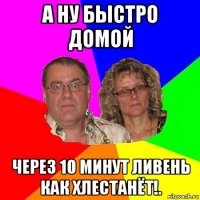 а ну быстро домой через 10 минут ливень как хлестанёт!.