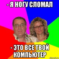 - я ногу сломал - это все твой компьютер