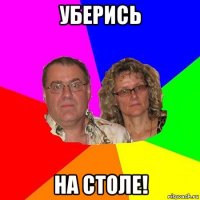 уберись на столе!