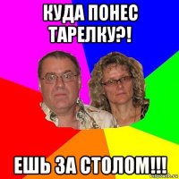 куда понес тарелку?! ешь за столом!!!