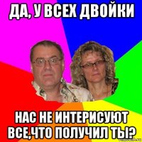 да, у всех двойки нас не интерисуют все,что получил ты?