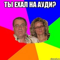 ты ехал на ауди? 