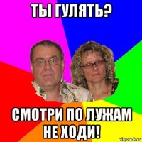 ты гулять? смотри по лужам не ходи!