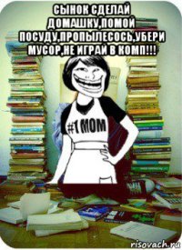 сынок сделай домашку,помой посуду,пропылесось,убери мусор,не играй в комп!!! 