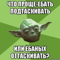 что проще-ебать подтаскивать или ёбаных оттаскивать?