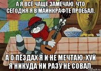 а я всё чаще замечаю, что сегодня я в майнкрафте проебал. а о пёздах я и не мечтаю. хуй я никуда ни разу не совал.