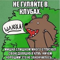 не гуляйте в клубах. мишка слишком много отпускал свою девушку в клуб. ничем хорошим это не закончилось...