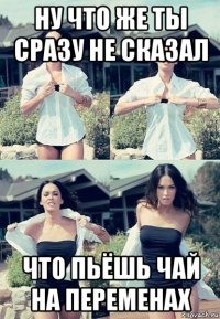 ну что же ты сразу не сказал что пьёшь чай на переменах