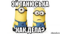 эй танюська как дела?