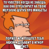 то чувство когда не знаешь как она отреагирует на твою мерзкую шутку про миньеты поржёт или пошлет тебя нахуй и добавит в игнор лист