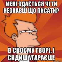 мені здається чі ти незнаєш що писати? в своєму творі, і сидиш угараєш!