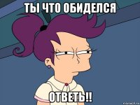 ты что обиделся ответь!!